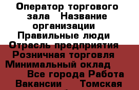 Оператор торгового зала › Название организации ­ Правильные люди › Отрасль предприятия ­ Розничная торговля › Минимальный оклад ­ 26 000 - Все города Работа » Вакансии   . Томская обл.